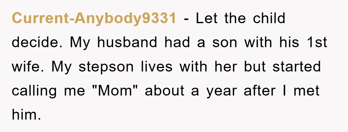 Current-Anybody9331 − Let the child decide. My husband had a son with his 1st wife. My stepson lives with her but started calling me "Mom" about a year after I...