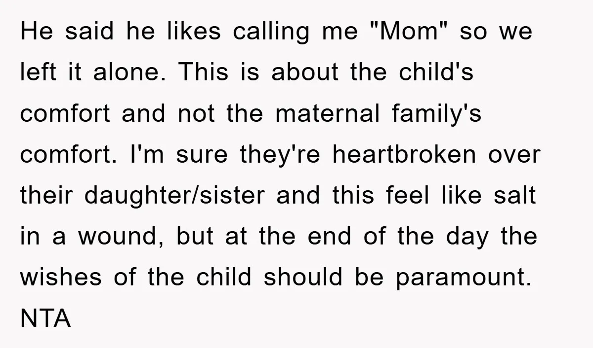 He said he likes calling me "Mom" so we left it alone. This is about the child's comfort and not the maternal family's comfort. I'm sure they're heartbroken over their...