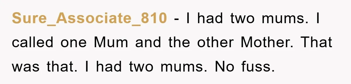 Sure_Associate_810 − I had two mums. I called one Mum and the other Mother. That was that. I had two mums. No fuss.