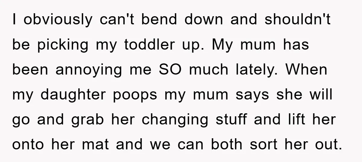 I obviously can't bend down and shouldn't be picking my toddler up. My mum has been annoying me SO much lately. When my daughter poops my mum says she will...