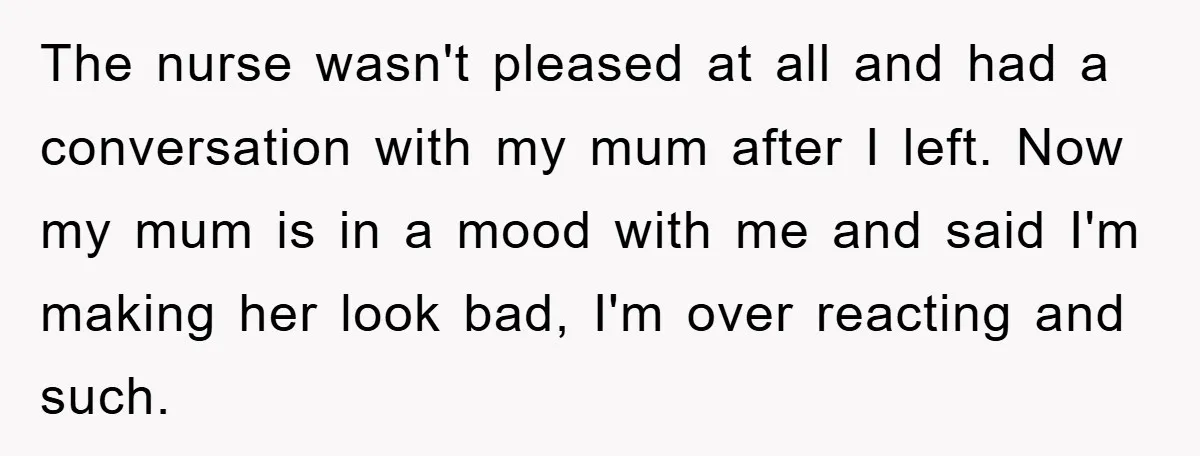 The nurse wasn't pleased at all and had a conversation with my mum after I left. Now my mum is in a mood with me and said I'm making her...