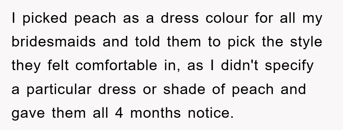I picked peach as a dress colour for all my bridesmaids and told them to pick the style they felt comfortable in, as I didn't specify a particular dress or...