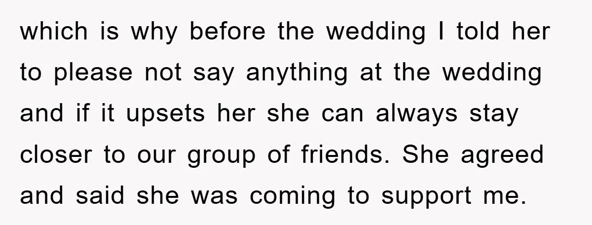 which is why before the wedding I told her to please not say anything at the wedding and if it upsets her she can always stay closer to our group...