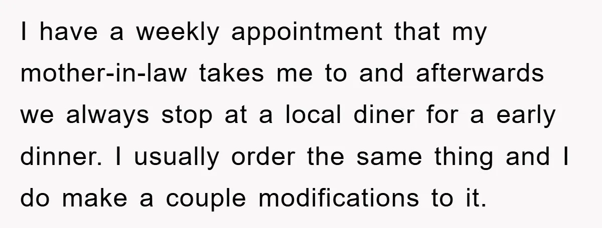 I have a weekly appointment that my mother-in-law takes me to and afterwards we always stop at a local diner for a early dinner. I usually order the same thing...