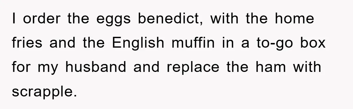 I order the eggs benedict, with the home fries and the English muffin in a to-go box for my husband and replace the ham with scrapple.
