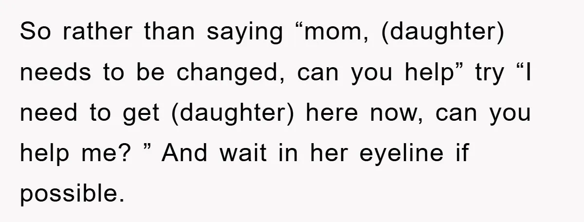 So rather than saying “mom, (daughter) needs to be changed, can you help” try “I need to get (daughter) here now, can you help me? ” And wait in her...