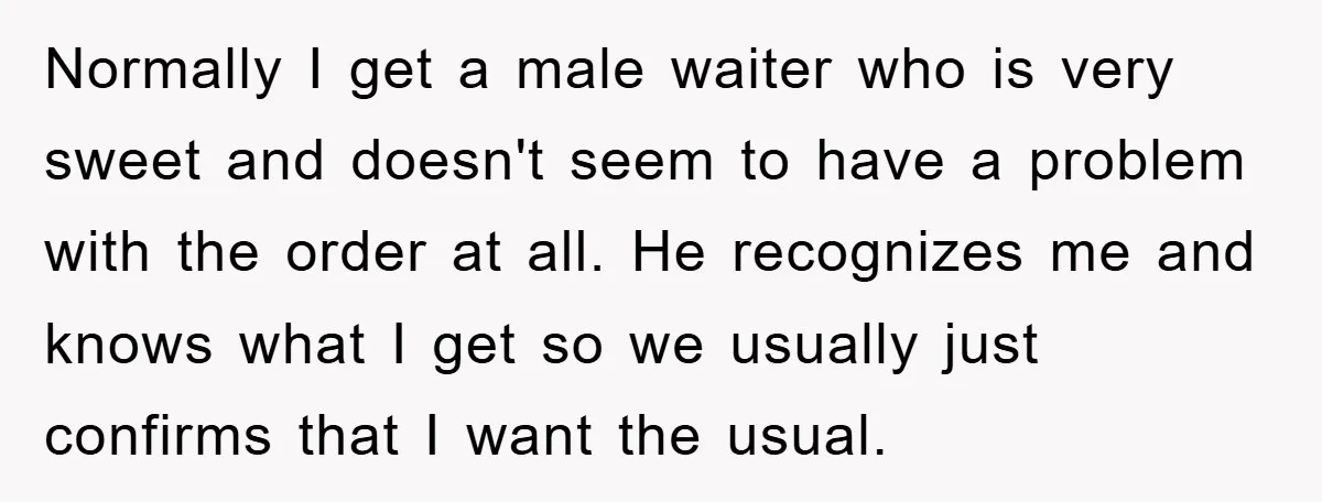 Normally I get a male waiter who is very sweet and doesn't seem to have a problem with the order at all. He recognizes me and knows what I get...
