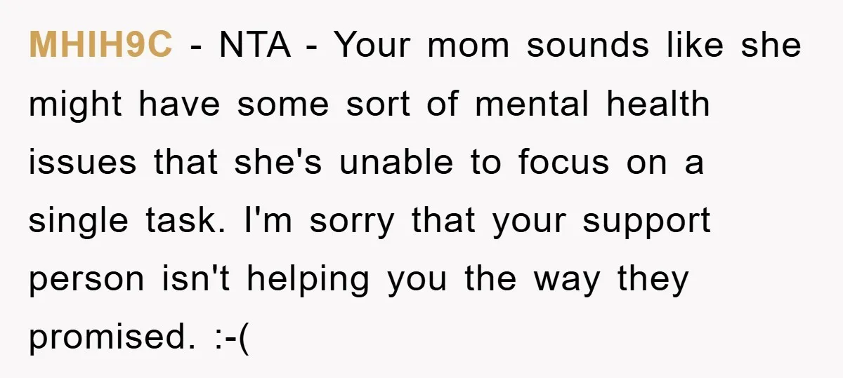 MHIH9C − NTA - Your mom sounds like she might have some sort of mental health issues that she's unable to focus on a single task. I'm sorry that your...