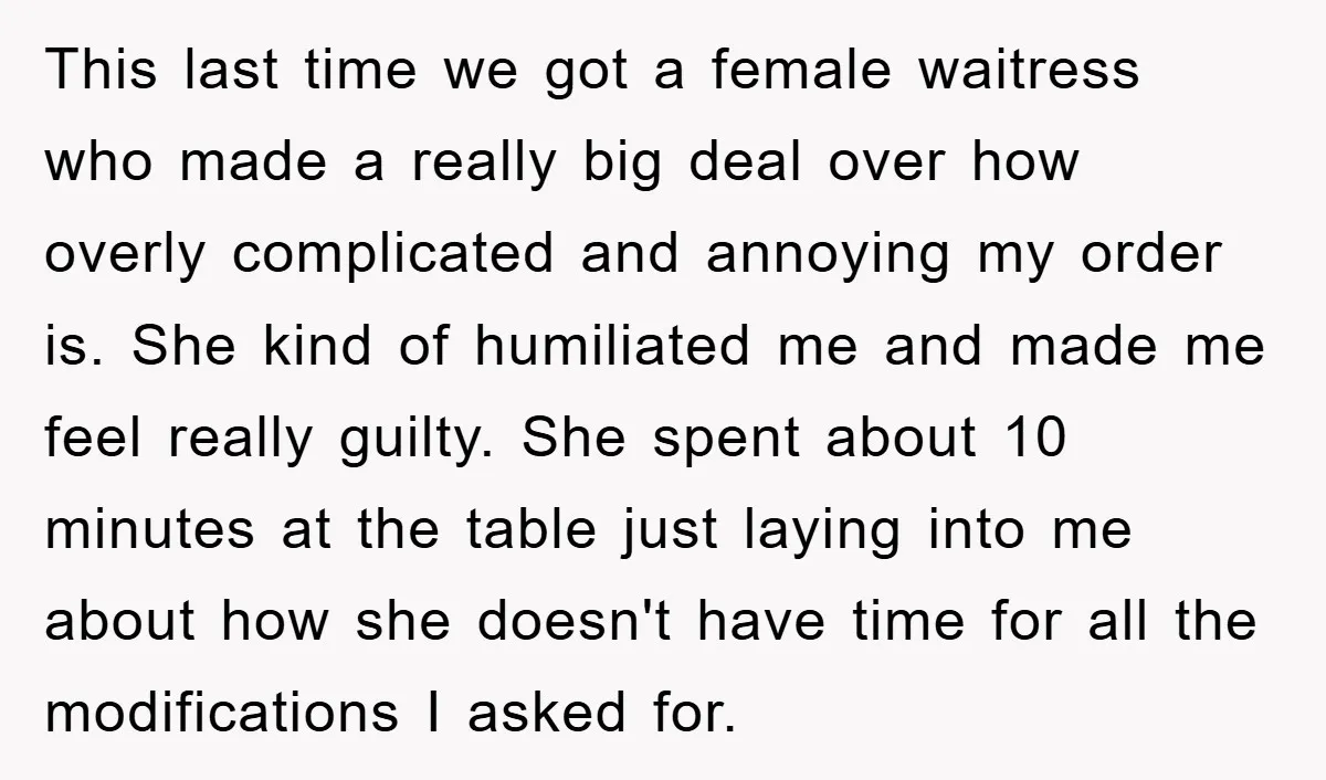 This last time we got a female waitress who made a really big deal over how overly complicated and annoying my order is. She kind of humiliated me and made...