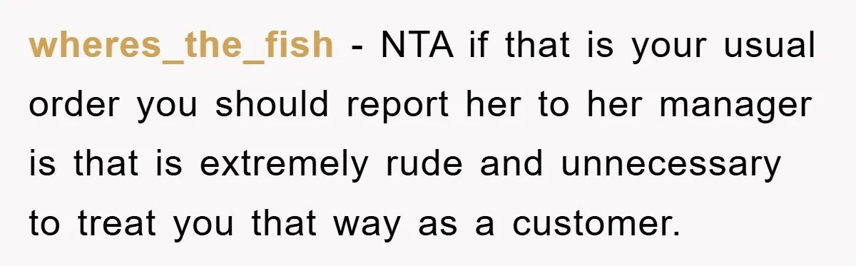 wheres_the_fish − NTA if that is your usual order you should report her to her manager is that is extremely rude and unnecessary to treat you that way as a...