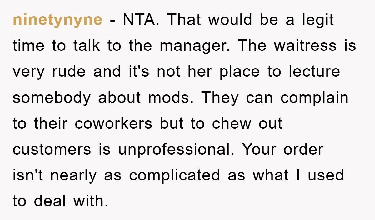 ninetynyne − NTA. That would be a legit time to talk to the manager. The waitress is very rude and it's not her place to lecture somebody about mods. They...
