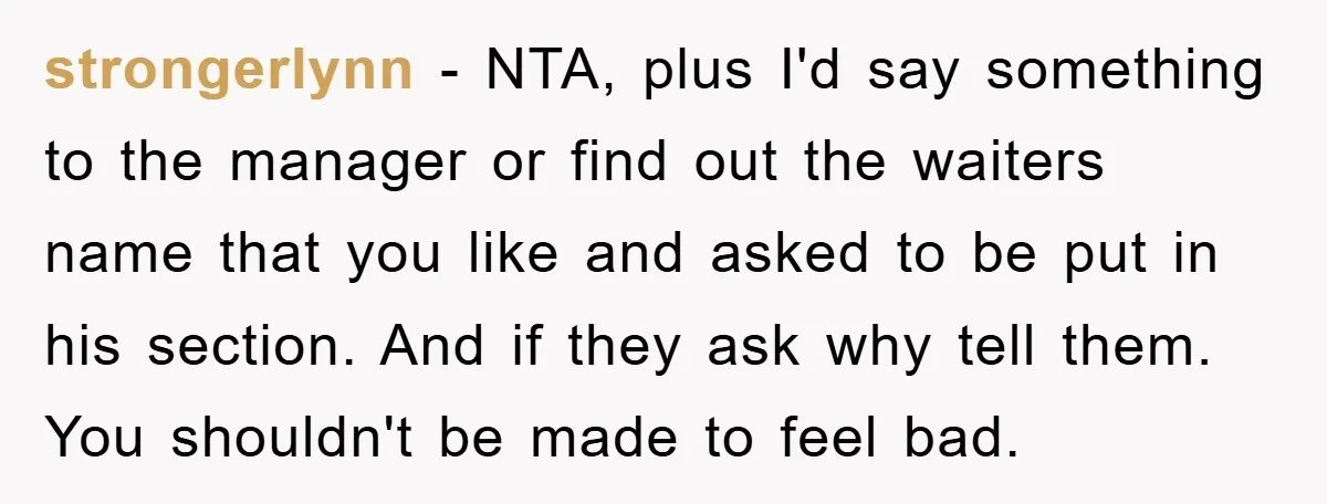 strongerlynn − NTA, plus I'd say something to the manager or find out the waiters name that you like and asked to be put in his section. And if they...