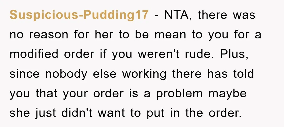 Suspicious-Pudding17 − NTA, there was no reason for her to be mean to you for a modified order if you weren't rude. Plus, since nobody else working there has told...