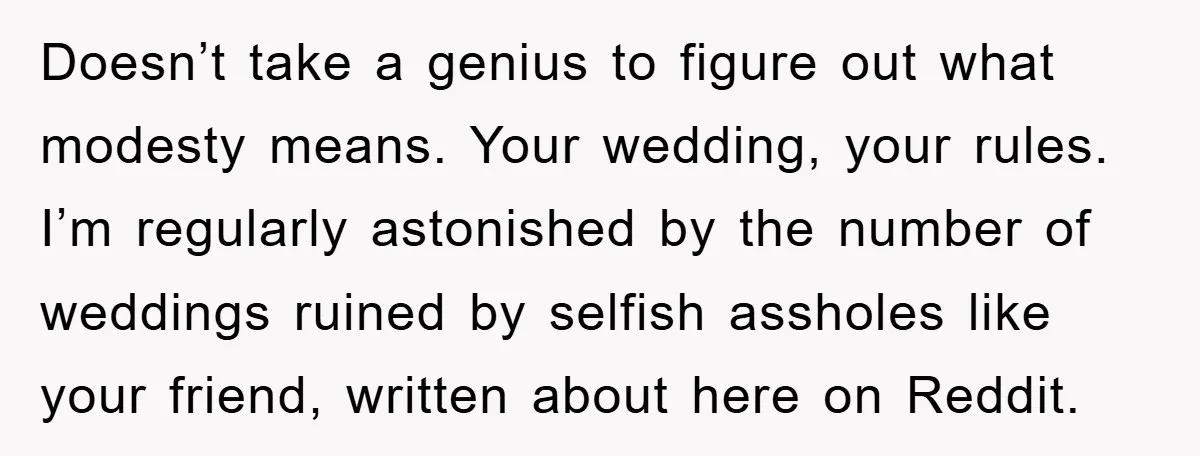 Doesn’t take a genius to figure out what modesty means. Your wedding, your rules. I’m regularly astonished by the number of weddings ruined by selfish assholes like your friend, written...