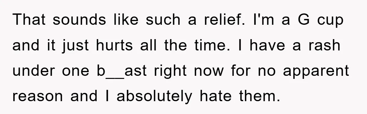 That sounds like such a relief. I'm a G cup and it just hurts all the time. I have a rash under one b__ast right now for no apparent reason...