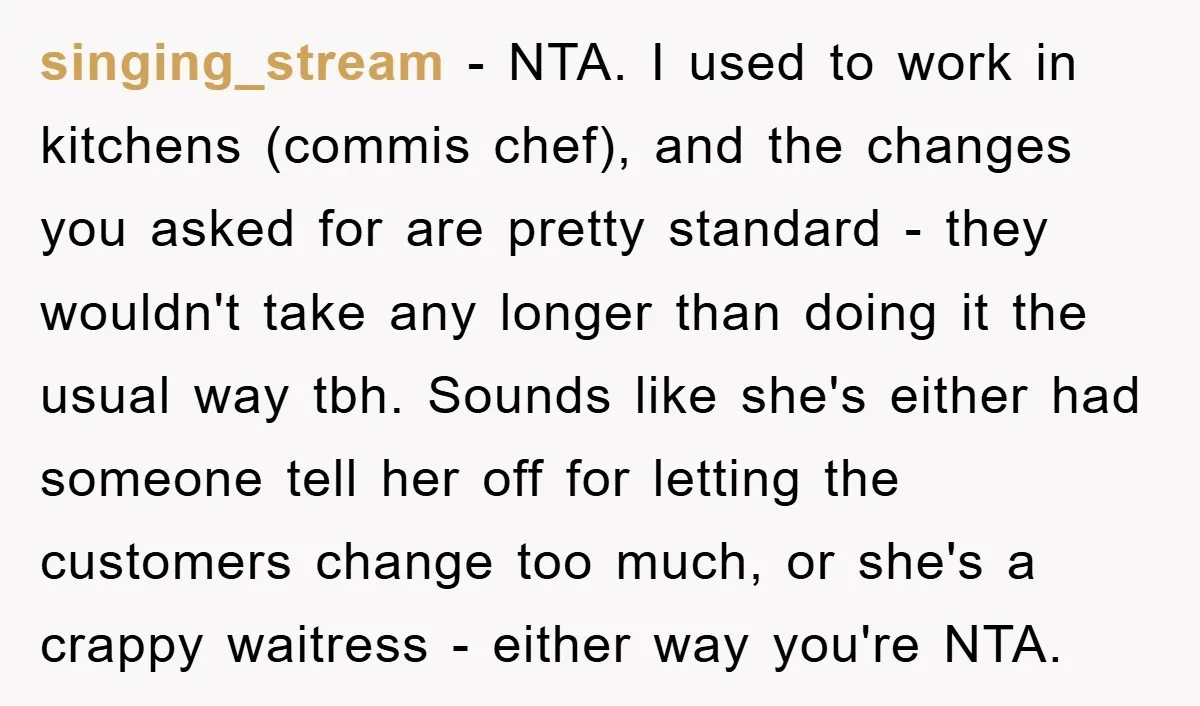 singing_stream − NTA. I used to work in kitchens (commis chef), and the changes you asked for are pretty standard - they wouldn't take any longer than doing it the...