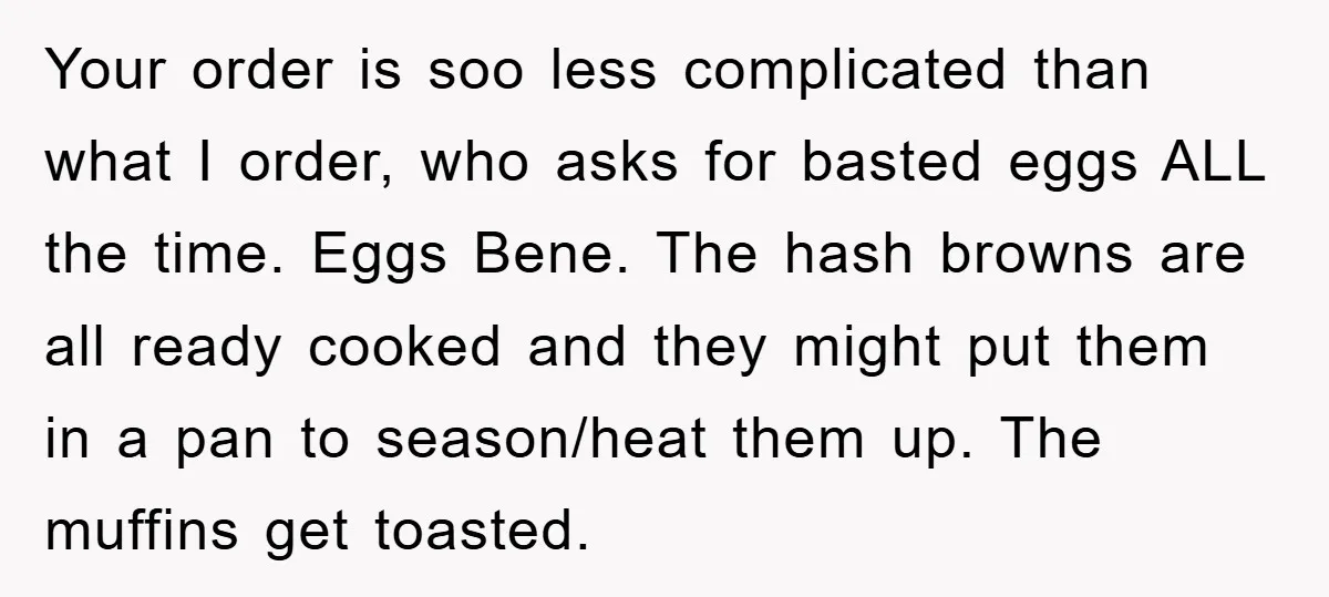 Your order is soo less complicated than what I order, who asks for basted eggs ALL the time. Eggs Bene. The hash browns are all ready cooked and they might...