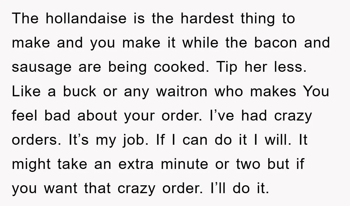 The hollandaise is the hardest thing to make and you make it while the bacon and sausage are being cooked. Tip her less. Like a buck or any waitron who...