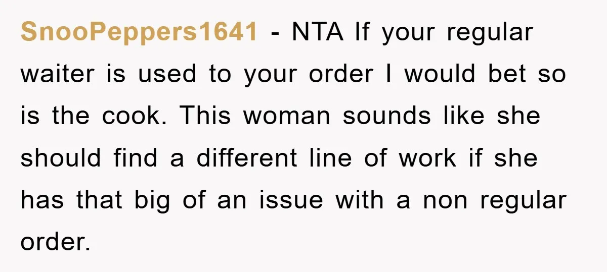 SnooPeppers1641 − NTA If your regular waiter is used to your order I would bet so is the cook. This woman sounds like she should find a different line of...