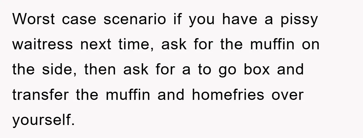 Worst case scenario if you have a pissy waitress next time, ask for the muffin on the side, then ask for a to go box and transfer the muffin and...