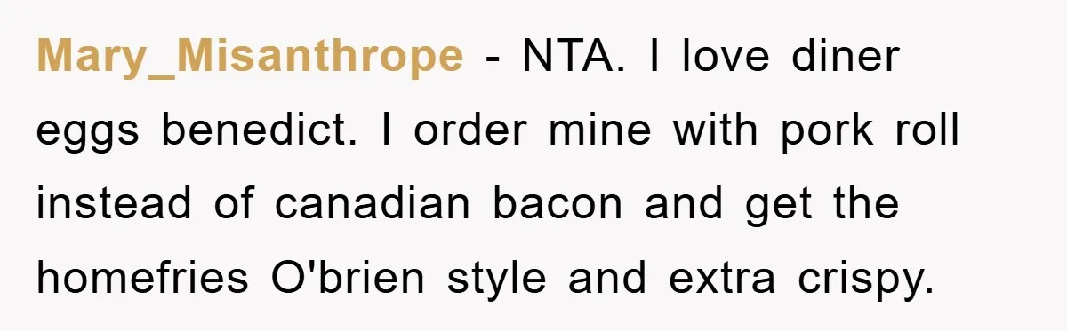 Mary_Misanthrope − NTA. I love diner eggs benedict. I order mine with pork roll instead of canadian bacon and get the homefries O'brien style and extra crispy.