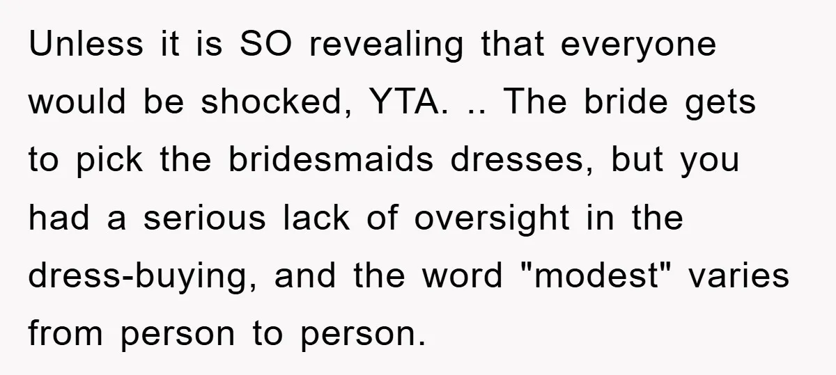 Unless it is SO revealing that everyone would be shocked, YTA. .. The bride gets to pick the bridesmaids dresses, but you had a serious lack of oversight in the...