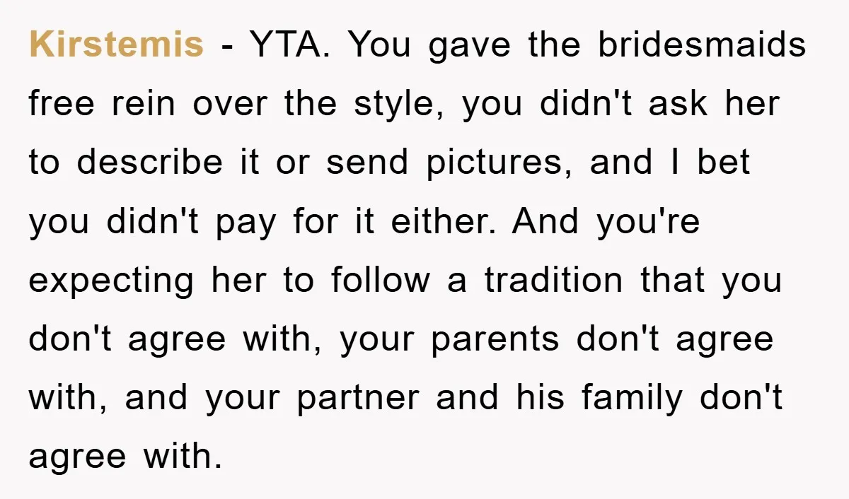 Kirstemis − YTA. You gave the bridesmaids free rein over the style, you didn't ask her to describe it or send pictures, and I bet you didn't pay for it...