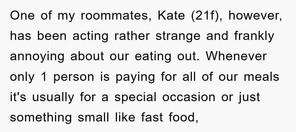 One of my roommates, Kate (21f), however, has been acting rather strange and frankly annoying about our eating out. Whenever only 1 person is paying for all of our meals...