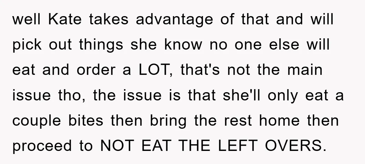 well Kate takes advantage of that and will pick out things she know no one else will eat and order a LOT, that's not the main issue tho, the issue...