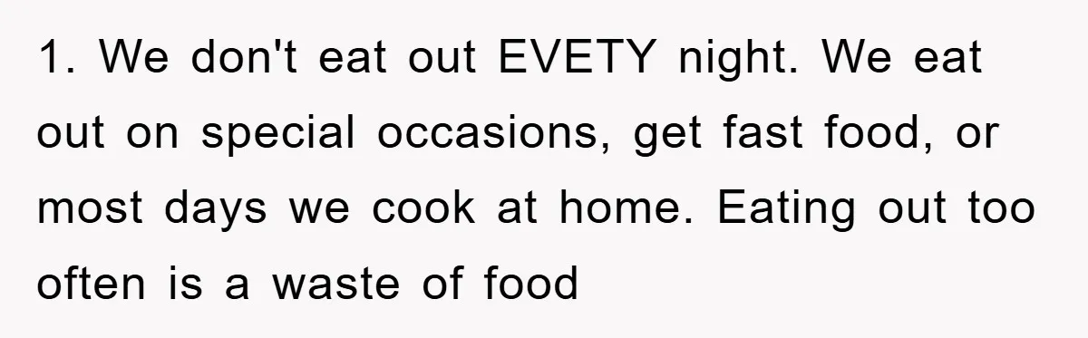 1. We don't eat out EVETY night. We eat out on special occasions, get fast food, or most days we cook at home. Eating out too often is a waste...