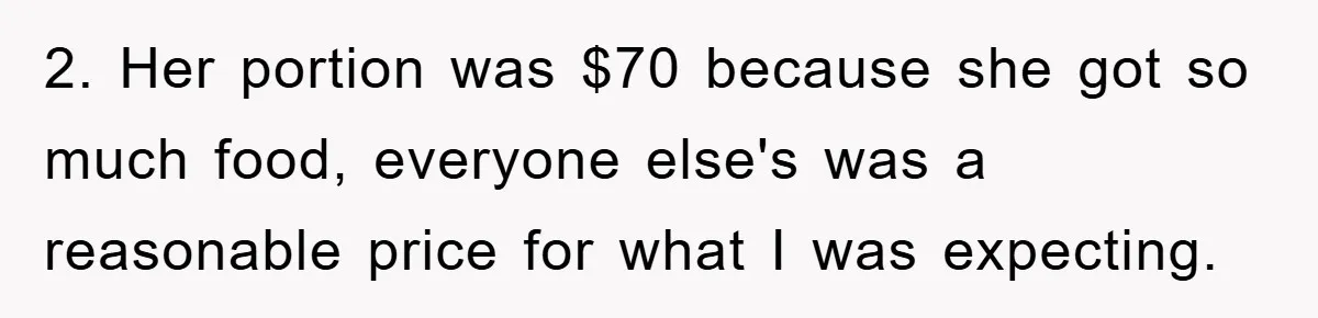 2. Her portion was $70 because she got so much food, everyone else's was a reasonable price for what I was expecting.
