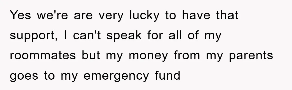 Yes we're are very lucky to have that support, I can't speak for all of my roommates but my money from my parents goes to my emergency fund