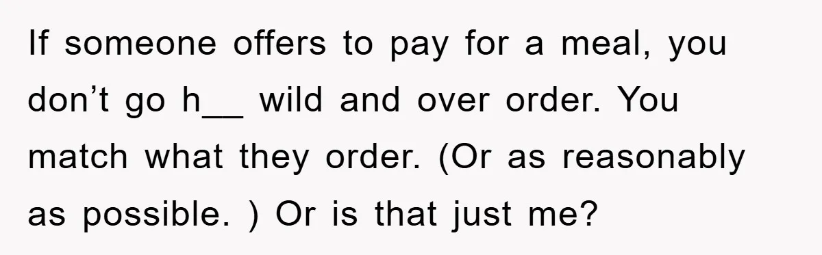 If someone offers to pay for a meal, you don’t go h__ wild and over order. You match what they order. (Or as reasonably as possible. ) Or is that...