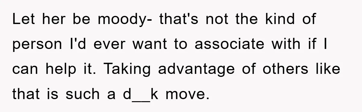 Let her be moody- that's not the kind of person I'd ever want to associate with if I can help it. Taking advantage of others like that is such a...