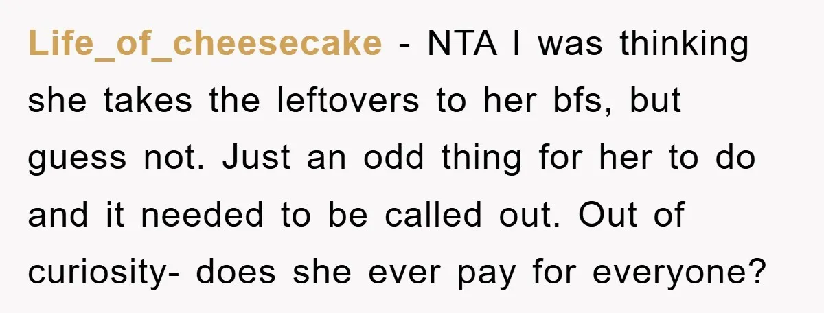Life_of_cheesecake − NTA I was thinking she takes the leftovers to her bfs, but guess not. Just an odd thing for her to do and it needed to be called...