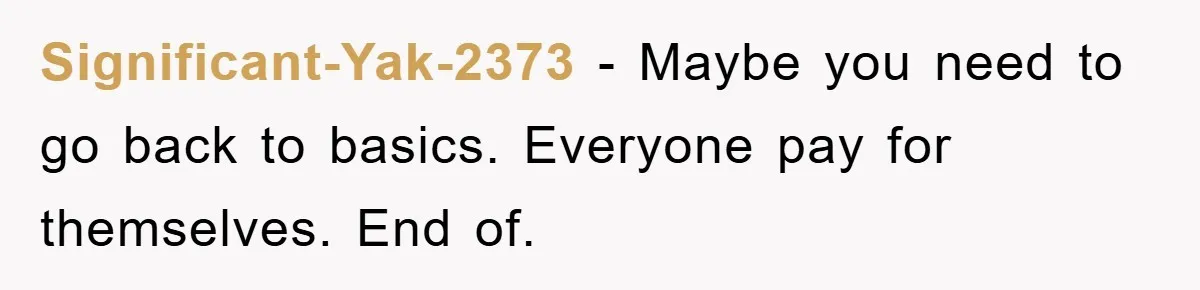 Significant-Yak-2373 − Maybe you need to go back to basics. Everyone pay for themselves. End of.