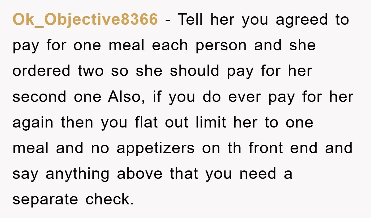 Ok_Objective8366 − Tell her you agreed to pay for one meal each person and she ordered two so she should pay for her second one Also, if you do ever...