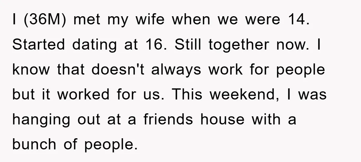 I (36M) met my wife when we were 14. Started dating at 16. Still together now. I know that doesn't always work for people but it worked for us. This...