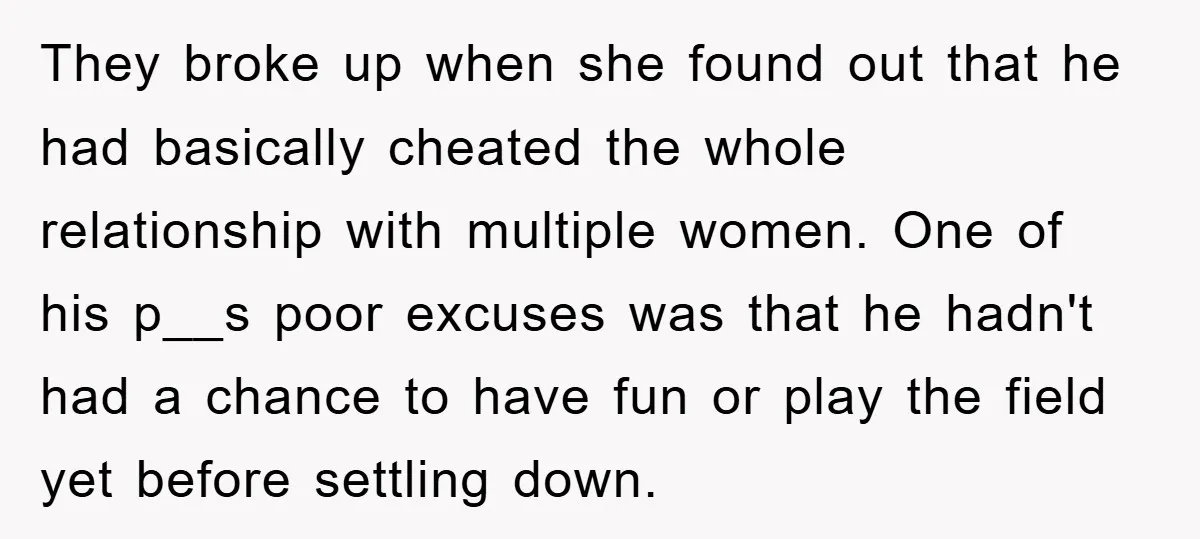They broke up when she found out that he had basically cheated the whole relationship with multiple women. One of his p__s poor excuses was that he hadn't had a...