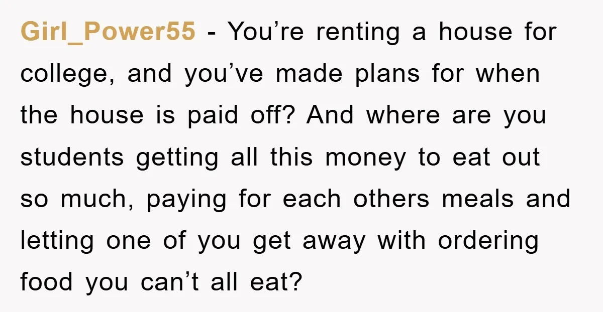 Girl_Power55 − You’re renting a house for college, and you’ve made plans for when the house is paid off? And where are you students getting all this money to eat...
