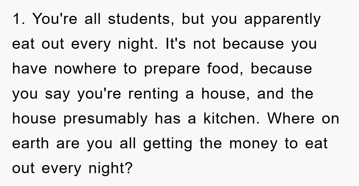 1. You're all students, but you apparently eat out every night. It's not because you have nowhere to prepare food, because you say you're renting a house, and the house...