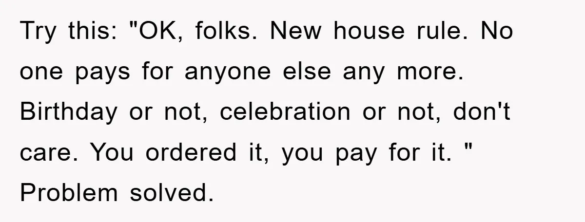 Try this: "OK, folks. New house rule. No one pays for anyone else any more. Birthday or not, celebration or not, don't care. You ordered it, you pay for it....