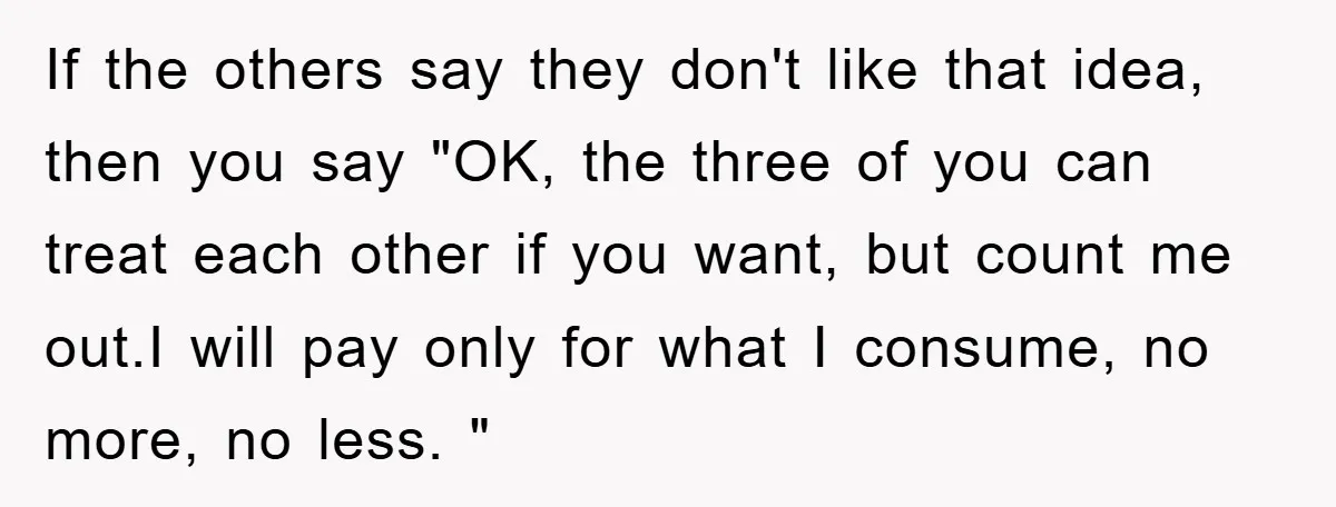 If the others say they don't like that idea, then you say "OK, the three of you can treat each other if you want, but count me out.I will pay...