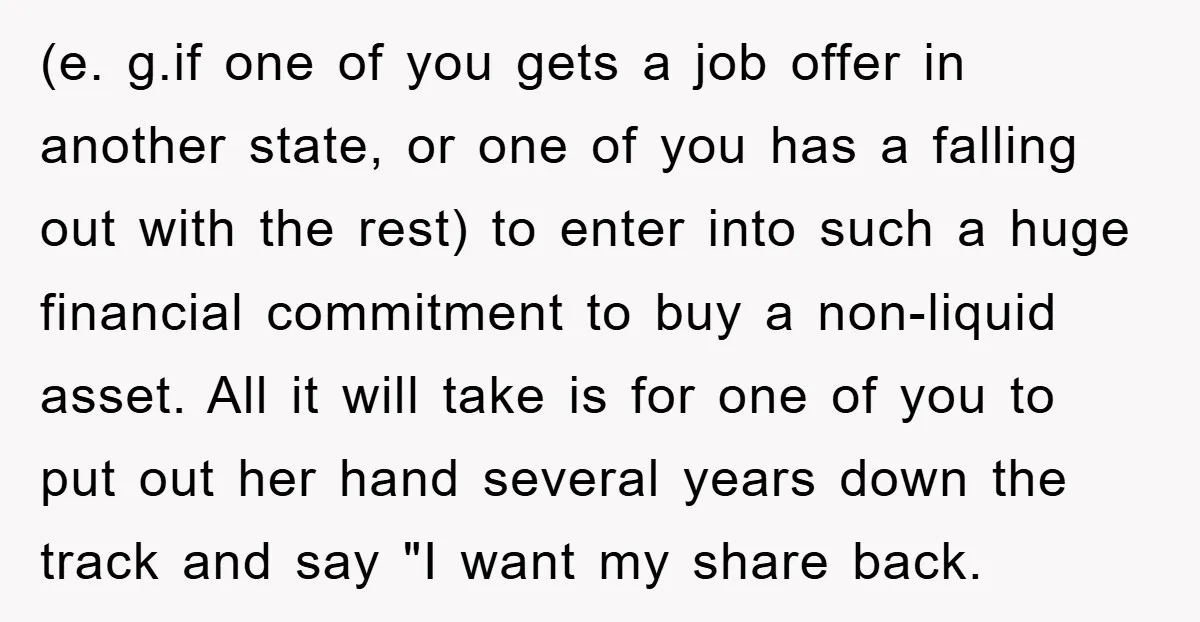 (e. g.if one of you gets a job offer in another state, or one of you has a falling out with the rest) to enter into such a huge financial...