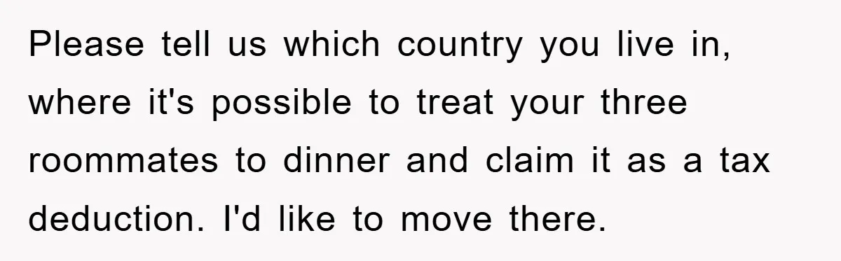 Please tell us which country you live in, where it's possible to treat your three roommates to dinner and claim it as a tax deduction. I'd like to move there.