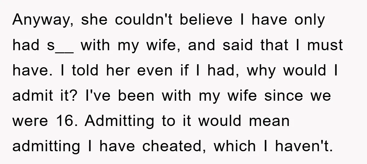 Anyway, she couldn't believe I have only had s__ with my wife, and said that I must have. I told her even if I had, why would I admit it?...