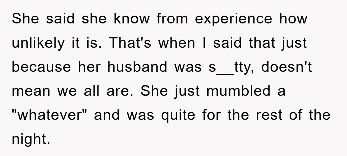 She said she know from experience how unlikely it is. That's when I said that just because her husband was s__tty, doesn't mean we all are. She just mumbled a...