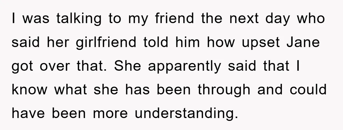 I was talking to my friend the next day who said her girlfriend told him how upset Jane got over that. She apparently said that I know what she has...