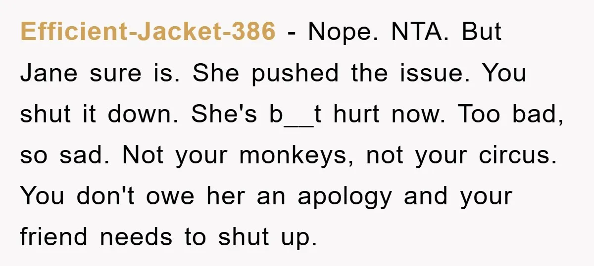Efficient-Jacket-386 − Nope. NTA. But Jane sure is. She pushed the issue. You shut it down. She's b__t hurt now. Too bad, so sad. Not your monkeys, not your circus....