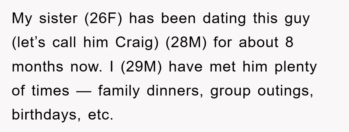 My sister (26F) has been dating this guy (let’s call him Craig) (28M) for about 8 months now. I (29M) have met him plenty of times — family dinners, group...